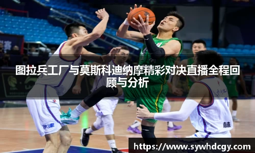 图拉兵工厂与莫斯科迪纳摩精彩对决直播全程回顾与分析