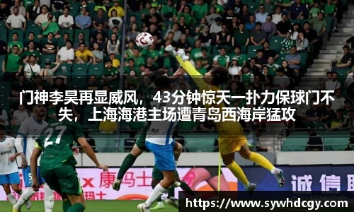 门神李昊再显威风，43分钟惊天一扑力保球门不失，上海海港主场遭青岛西海岸猛攻